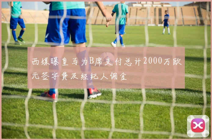 西媒曝皇马为B席支付总计2000万欧元签字费及经纪人佣金