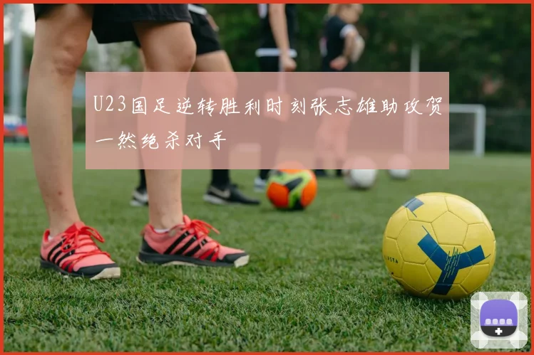 U23国足逆转胜利时刻张志雄助攻贺一然绝杀对手