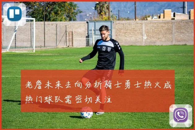 老詹未来去向分析骑士勇士热火成热门球队需密切关注