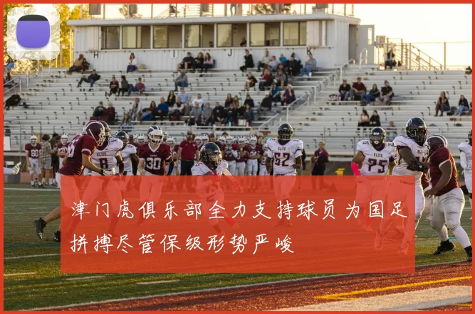 津门虎俱乐部全力支持球员为国足拼搏尽管保级形势严峻