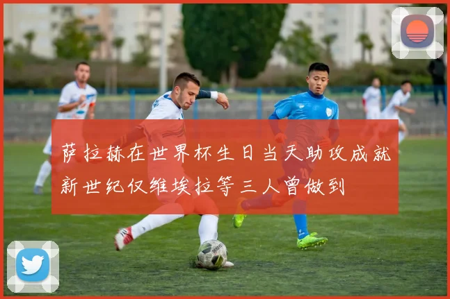 萨拉赫在世界杯生日当天助攻成就新世纪仅维埃拉等三人曾做到