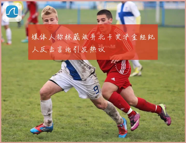 媒体人称林葳放弃北卡奖学金经纪人反击言论引发热议
