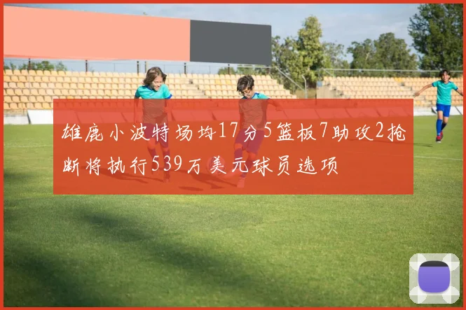 雄鹿小波特场均17分5篮板7助攻2抢断将执行539万美元球员选项