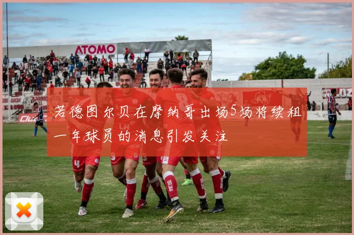 若德图尔贝在摩纳哥出场5场将续租一年球员的消息引发关注