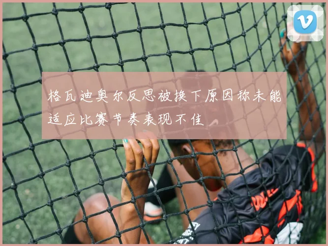 格瓦迪奥尔反思被换下原因称未能适应比赛节奏表现不佳
