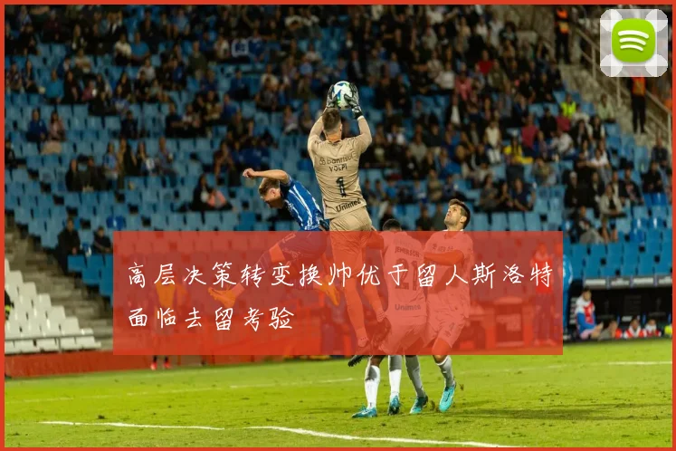 高层决策转变换帅优于留人斯洛特面临去留考验