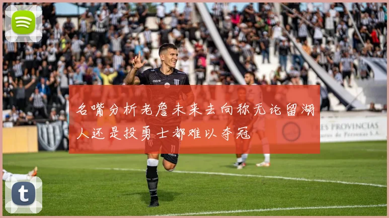 名嘴分析老詹未来去向称无论留湖人还是投勇士都难以夺冠