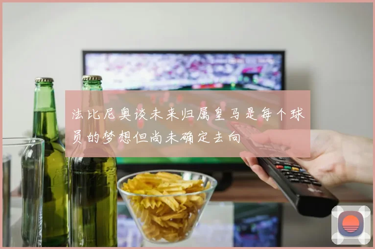 法比尼奥谈未来归属皇马是每个球员的梦想但尚未确定去向