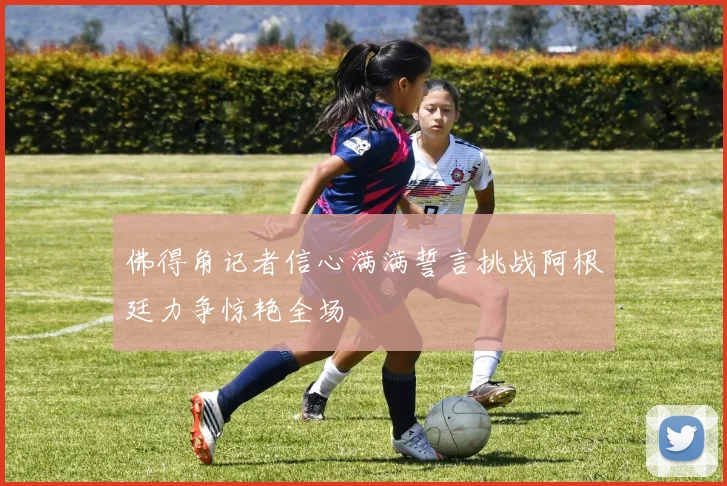 佛得角记者信心满满誓言挑战阿根廷力争惊艳全场