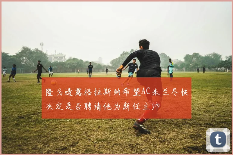 隆戈透露格拉斯纳希望AC米兰尽快决定是否聘请他为新任主帅