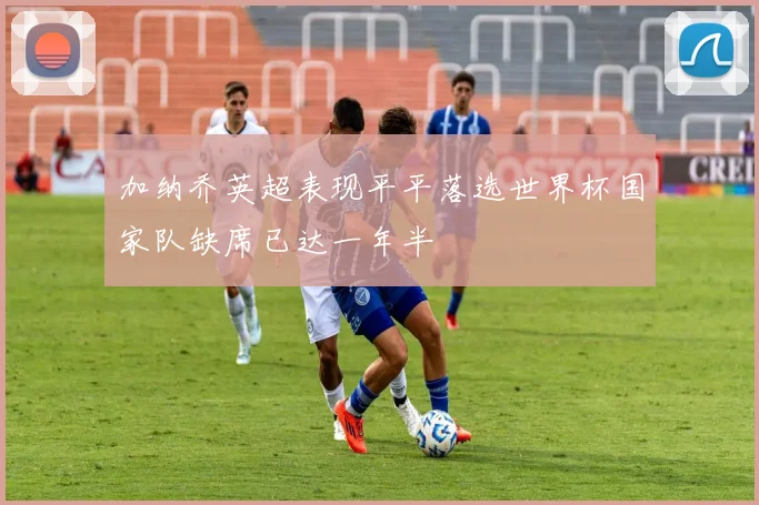 加纳乔英超表现平平落选世界杯国家队缺席已达一年半